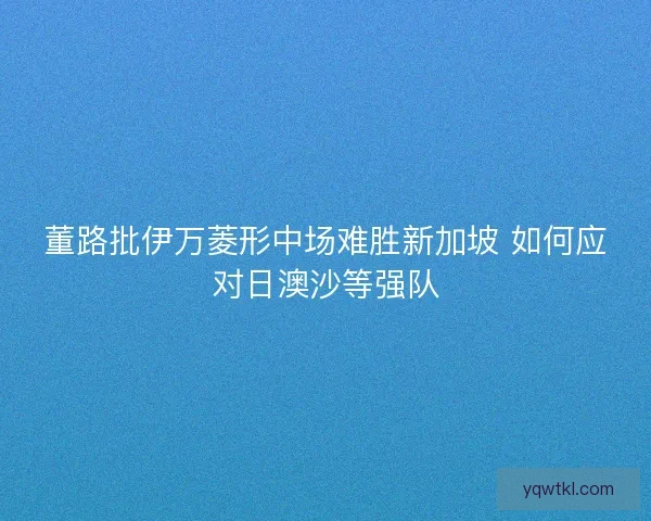 董路批伊万菱形中场难胜新加坡 如何应对日澳沙等强队