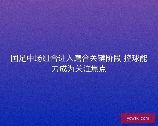 国足中场组合进入磨合关键阶段 控球能力成为关注焦点