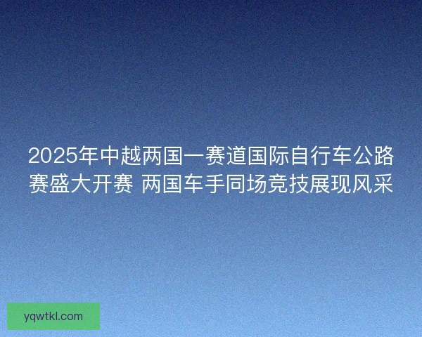 2025年中越两国一赛道国际自行车公路赛盛大开赛 两国车手同场竞技展现风采