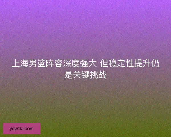 上海男篮阵容深度强大 但稳定性提升仍是关键挑战