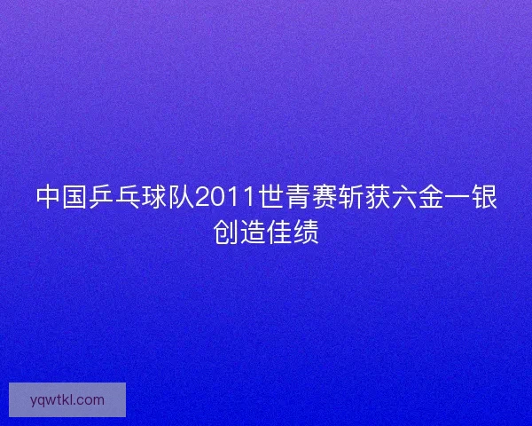 中国乒乓球队2011世青赛斩获六金一银创造佳绩